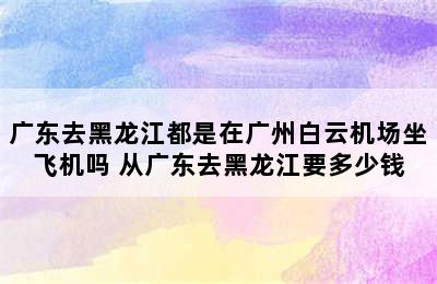 广东去黑龙江都是在广州白云机场坐飞机吗 从广东去黑龙江要多少钱